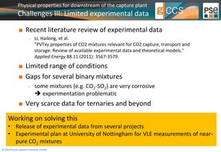 Physical properties for downstream of the capture plant 
Challenges III: Limited experimental data 
 Recent literature review of experimental data 
 Li, Hailong, et al. 
"PVTxy properties of CO2 mixtures relevant for CO2 capture, transport and 
storage: Review of available experimental data and theoretical models." 
Applied Energy 88.11 (2011): 3567-3579. 
 Limited range of conditions 
 Gaps for several binary mixtures 
 some mixtures (e.g. CO2-SO2) are very corrosive 
 experimentation problematic 
 Very scarce data for ternaries and beyond 
Working on solving this 
• Release of experimental data from several projects 
• Experimental plan at University of Nottingham for VLE measurements of near-pure 
CO2 mixtures 
© 2014 Process Systems Enterprise Limited 
 