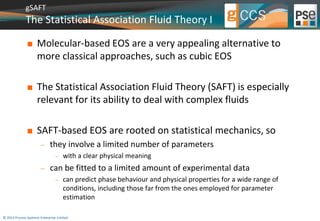 gSAFT 
The Statistical Association Fluid Theory I 
 Molecular-based EOS are a very appealing alternative to 
more classical approaches, such as cubic EOS 
 The Statistical Association Fluid Theory (SAFT) is especially 
relevant for its ability to deal with complex fluids 
 SAFT-based EOS are rooted on statistical mechanics, so 
 they involve a limited number of parameters 
 with a clear physical meaning 
 can be fitted to a limited amount of experimental data 
 can predict phase behaviour and physical properties for a wide range of 
conditions, including those far from the ones employed for parameter 
estimation 
© 2014 Process Systems Enterprise Limited 
 