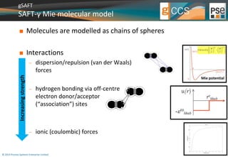 gSAFT 
SAFT-γ Mie molecular model 
 Molecules are modelled as chains of spheres 
 Interactions 
 dispersion/repulsion (van der Waals) 
forces 
 hydrogen bonding via off-centre 
electron donor/acceptor 
(“association”) sites 
 ionic (coulombic) forces 
© 2014 Process Systems Enterprise Limited 
U ( r ) 
C 
  
   R   A 
 
  
  
         r   r 
   
Mie potential 
Increasing strength 
 