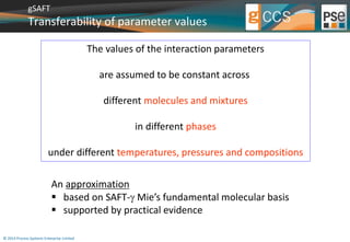 gSAFT 
Transferability of parameter values 
© 2014 Process Systems Enterprise Limited 
The values of the interaction parameters 
are assumed to be constant across 
different molecules and mixtures 
in different phases 
under different temperatures, pressures and compositions 
An approximation 
 based on SAFT- Mie’s fundamental molecular basis 
 supported by practical evidence 
 