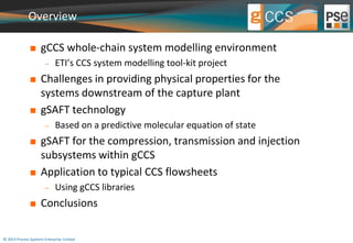 Overview 
 gCCS whole-chain system modelling environment 
 ETI’s CCS system modelling tool-kit project 
 Challenges in providing physical properties for the 
systems downstream of the capture plant 
 gSAFT technology 
 Based on a predictive molecular equation of state 
 gSAFT for the compression, transmission and injection 
subsystems within gCCS 
 Application to typical CCS flowsheets 
 Using gCCS libraries 
 Conclusions 
© 2014 Process Systems Enterprise Limited 
 