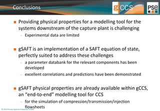 Conclusions 
 Providing physical properties for a modelling tool for the 
systems downstream of the capture plant is challenging 
 Experimental data are limited 
 gSAFT is an implementation of a SAFT equation of state, 
perfectly suited to address these challenges 
 a parameter databank for the relevant components has been 
developed 
 excellent correlations and predictions have been demonstrated 
 gSAFT physical properties are already available within gCCS, 
an “end-to-end” modelling tool for CCS 
 for the simulation of compression/transmission/injection 
flowsheets 
© 2014 Process Systems Enterprise Limited 
 