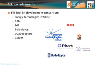 Acknowledgements 
 ETI Tool-kit development consortium 
 Energy Technologies Institute 
 E.On 
 EdF 
 Rolls-Royce 
 CO2DeepStore 
 E4Tech 
© 2014 Process Systems Enterprise Limited 
 