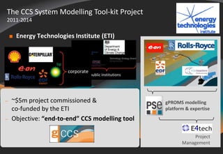 The CCS System Modelling Tool-kit Project 
2011-2014 
 Energy Technologies Institute (ETI) 
© 2014 Process Systems Enterprise Limited 
gPROMS modelling 
platform & expertise 
Project 
Management 
 ~$5m project commissioned & 
co-funded by the ETI 
 Objective: “end-to-end” CCS modelling tool 
 