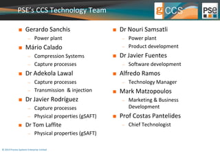 PSE’s CCS Technology Team 
 Gerardo Sanchis 
 Power plant 
 Mário Calado 
 Compression Systems 
 Capture processes 
 Dr Adekola Lawal 
 Capture processes 
 Transmission & injection 
 Dr Javier Rodríguez 
 Capture processes 
 Physical properties (gSAFT) 
 Dr Tom Laffite 
 Physical properties (gSAFT) 
© 2014 Process Systems Enterprise Limited 
 Dr Nouri Samsatli 
 Power plant 
 Product development 
 Dr Javier Fuentes 
 Software development 
 Alfredo Ramos 
 Technology Manager 
 Mark Matzopoulos 
 Marketing & Business 
Development 
 Prof Costas Pantelides 
 Chief Technologist 
 