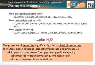 Physical properties for downstream of the capture plant 
Challenges I: Impurities 
From post-combustion (dry basis): 
CO2 (>99%), N2 (<0.17%), O2 (<0.01%), SOx (10 ppmv), traces of Ar 
From pre-combustion (dry basis): 
CO2 (>95.6%), H2S (<3.4%), H2 (<3%), N2 (<0.6%), CO (<0.4%), Ar (<0.05%), CH4 (350 
ppmv) 
From oxyfuel (dry basis): 
CO2 (>74.66%), N2 (<15%), Ar (<2.5%), O2 (<6.15%), SOx (<2.5%), traces of CO 
© 2014 Process Systems Enterprise Limited 
…plus H2O 
The presence of impurities significantly affects physical properties 
(densities, phase envelope, critical temperature and pressure,…) 
 impact on compressor/pump power, pipeline capacity, 
potential for hydrate formation & two phase flow, 
distance between booster stations… 
 