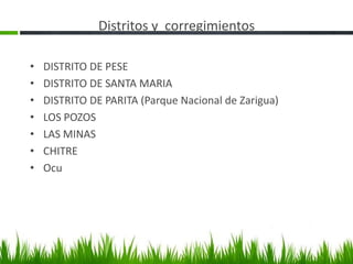 Distritos y corregimientos

•   DISTRITO DE PESE
•   DISTRITO DE SANTA MARIA
•   DISTRITO DE PARITA (Parque Nacional de Zarigua)
•   LOS POZOS
•   LAS MINAS
•   CHITRE
•   Ocu
 