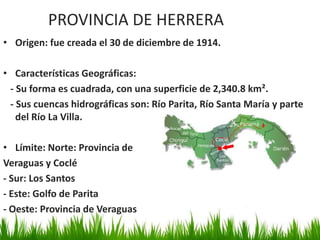 PROVINCIA DE HERRERA
• Origen: fue creada el 30 de diciembre de 1914.

• Características Geográficas:
 - Su forma es cuadrada, con una superficie de 2,340.8 km².
 - Sus cuencas hidrográficas son: Río Parita, Río Santa María y parte
   del Río La Villa.

• Límite: Norte: Provincia de
Veraguas y Coclé
- Sur: Los Santos
- Este: Golfo de Parita
- Oeste: Provincia de Veraguas
 