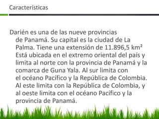 Características


Darién es una de las nueve provincias
 de Panamá. Su capital es la ciudad de La
 Palma. Tiene una extensión de 11.896,5 km²
 Está ubicada en el extremo oriental del país y
 limita al norte con la provincia de Panamá y la
 comarca de Guna Yala. Al sur limita con
 el océano Pacífico y la República de Colombia.
 Al este limita con la República de Colombia, y
 al oeste limita con el océano Pacífico y la
 provincia de Panamá.
 