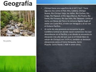 Geografía    •   Chiriquí tiene una superficie de 6.547,7 km². Tiene
                 algunos ríos como el Palo Alto, Caldera, Chiriquí
                 Nuevo, Rio Chiriquí Viejo, los Valles, Río Cochea, Río
                 Colga, Río Papayal, el Río Agua Blanca, Río Piedra, Río
                 David, Río Fonseca, Río San Félix, Río Tabazará. Limita al
                 norte con Bocas del Toro y la comarca Ngabe Bugle al
                 oeste con Costa Rica, al este con Veraguas y al sur con
                 el Océano Pacífico.
             •   Al norte de esta provincia se encuentra la gran
                 Cordillera Central en donde nacen numerosos ríos que
                 desembocan en el Pacífico, y en donde se encuentra la
                 elevación más alta del país que es el Volcán Barú (o
                 volcán de Chiriquí) con 3.474 m, también se destacan
Rio piedra
                 elevaciones como el Cerro Horqueta, Cerro
                 Picacho Cerro Pando 2.468 m entre otros.
 