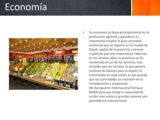 Economía

           •   Su economía se basa principalmente en la
               producción agrícola y ganadera. Es
               importante resaltar la gran actividad
               comercial que se registra en la Ciudad de
               David, capital de la provincia y tercera
               ciudad de país por importancia. Además
               en los últimos años, la provincia se ha
               convertido en un de los destinos más
               visitados por los turistas, lo que genera
               millones de dólares para la región; el
               crecimiento en este sector es tan grande
               que las autoridades ya invierten en la
               remodelación y ampliación
               del Aeropuerto Internacional Enrique
               Malek para que tenga la capacidad de
               recibir mas vuelos y grandes aviones con
               procedencia internacional.
 