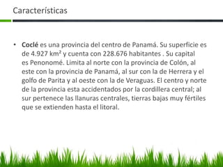 Características


• Coclé es una provincia del centro de Panamá. Su superficie es
  de 4.927 km² y cuenta con 228.676 habitantes . Su capital
  es Penonomé. Limita al norte con la provincia de Colón, al
  este con la provincia de Panamá, al sur con la de Herrera y el
  golfo de Parita y al oeste con la de Veraguas. El centro y norte
  de la provincia esta accidentados por la cordillera central; al
  sur pertenece las llanuras centrales, tierras bajas muy fértiles
  que se extienden hasta el litoral.
 