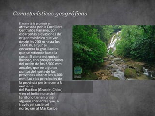 Características geográficas
  El norte de la provincia es
  atravesada por la Cordillera
  Central de Panamá, con
  escarpadas elevaciones de
  origen volcánico que van
  desde los 200 m hasta los
  1.600 m, al Sur se
  encuentra la gran llanura
  que se extiende hasta la
  costa. El clima es tropical
  lluvioso, con precipitaciones
  del orden de los 2.500 mm
  anuales, que en algunos
  puntos del norte de las
  provincias alcanza los 4.000
  mm. Los ríos principales de
  la provincia pertenecen a la
  vertiente
  del Pacífico (Grande, Chico)
  y en el límite norte del
  territorio tienen origen
  algunas corrientes que, a
  través del coclé del
  norte, van al Mar Caribe
 