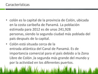 Características


• colón es la capital de la provincia de Colón, ubicada
  en la costa caribeña de Panamá. La población
  estimada para 2012 es de unas 241,928
  personas, siendo la segunda ciudad más poblada del
  país después de la capital.
• Colón está situada cerca de la
  entrada atlántica del Canal de Panamá. Es de
  importancia comercial para el país debido a la Zona
  Libre de Colón ,la segunda más grande del mundo y
  por la actividad en los diferentes puertos.
 