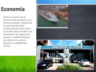 Economía
El sector terciario de la
economía (el turismo) es uno
de los principales motores de
la economía de Colón.
También destacan las ventas
en la Zona Libre de Colón y el
movimiento de carga en los
puertos , también tenemos
que tomar en cuenta el
turismo y la explotación
minera
 