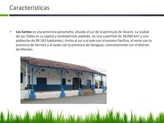 Características


•   Los Santos es una provincia panameña, situada al sur de la península de Azuero. La ciudad
    de Las Tablas es su capital y localidad más poblada. on una superficie de 38,094 km² y una
    población de 89 592 habitantes,1 limita al sur y al este con el océano Pacífico, al norte con la
    provincia de Herrera y al oeste con la provincia de Veraguas, concretamente con el distrito
    de Mariato.
 