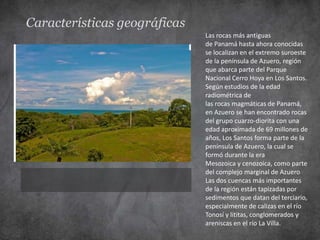 Características geográficas
                              Las rocas más antiguas
                              de Panamá hasta ahora conocidas
                              se localizan en el extremo suroeste
                              de la península de Azuero, región
                              que abarca parte del Parque
                              Nacional Cerro Hoya en Los Santos.
                              Según estudios de la edad
                              radiométrica de
                              las rocas magmáticas de Panamá,
                              en Azuero se han encontrado rocas
                              del grupo cuarzo-diorita con una
                              edad aproximada de 69 millones de
                              años, Los Santos forma parte de la
                              península de Azuero, la cual se
                              formó durante la era
                              Mesozoica y cenozoica, como parte
                              del complejo marginal de Azuero
                              Las dos cuencas más importantes
                              de la región están tapizadas por
                              sedimentos que datan del terciario,
                              especialmente de calizas en el río
                              Tonosí y lititas, conglomerados y
                              areniscas en el río La Villa.
 