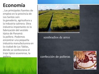 Economía
, Las principales fuentes de
empleo en la provincia de
Los Santos son:
la ganadería, agricultura y
la industria salinera. Otra
industria importante es la
fabricación del vestido
típico de Panamá:
la pollera. Podemos              sembradíos de arroz
encontrar una pequeña
industria manufacturera en
la ciudad de Las Tablas,
donde se confecciona el
traje típico azuerense, la
pollera.                       confección de polleras
 