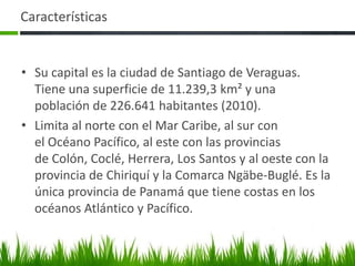 Características


• Su capital es la ciudad de Santiago de Veraguas.
  Tiene una superficie de 11.239,3 km² y una
  población de 226.641 habitantes (2010).
• Limita al norte con el Mar Caribe, al sur con
  el Océano Pacífico, al este con las provincias
  de Colón, Coclé, Herrera, Los Santos y al oeste con la
  provincia de Chiriquí y la Comarca Ngäbe-Buglé. Es la
  única provincia de Panamá que tiene costas en los
  océanos Atlántico y Pacífico.
 