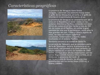 Características geográficas
                      La provincia de Veraguas tiene forma
                      alargada, cubriendo una estrecha franja entre
                      el golfo de los Mosquitos, al norte, y el golfo de
                      Montijo en la península de Azuero, al sur.
                      La provincia de Veraguas se caracteriza por ser la
                      única en la República en tener costas en los
                      océanos Atlántico y Pacífico, contando con unos
                      60 km de costas en el Mar Caribe y más de 350
                      km de costas en el Pacífico, sin contar la gran
                      cantidad de islas que le pertenecen, entre ellas la
                      mas grandes del país, Coiba y Cébaco.Aparte de
                      estas, las islas con mayor superficie
                      sonLeones, Gobernadora y Jicarón, todas
                      localizadas en el océano Pacífico.
                      Territorio cercano a la ciudad de Santa Fe.
                      La serranía de Tabasará, que se considera parte
                      de la de Talamanca recorre la provincia en su
                      zona norte, casi paralela a la costa caribeña. La
                      altura máxima es un cerro sin nombre de 1964
                      msnm, aunque otras alturas importantes son los
                      cerros Negro (1518 msnm) y Chicú (1764), en el
                      límite con la provincia de Coclé. Al
                      sur, la península de Azuero, las alturas mas
                      prominentes son los cerros Hoya (1559 m), y
                      Güera (1068m)
 