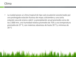 Clima


• La ciudad posee un clima tropical de tipo sub-ecuatorial caracterizado por
  una prolongada estación lluviosa de mayo a diciembre y una corta
  estación seca de enero a abril. La precipitación anual promedio cerca de
  los 2.000 mm, una humedad relativa promedio de 75% y una temperatura
  promedio de 27 °C, con máximas absolutas de hasta 39 °C y mínimas de
  20 °C
 
