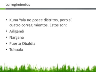 corregimientos


• Kuna Yala no posee distritos, pero sí
  cuatro corregimientos. Estos son:
• Ailigandi
• Nargana
• Puerto Obaldia
• Tubuala
 