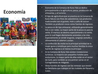 •   Economía de la Comarca de Kuna Yala se dedica

Economía       principalmente a la agricultura, pesca, producción de
               artesanías, y al turismo.
a          •   El tipo de agricultura que se practica en la Comarca de
               Kuna Yala es con fines de subsistencia. Los productos
               tradicionales son el guineo, maíz y caña de azúcar.
               También se producen cocos como fuentes de ingresos.
           •   La pesca es de tipo artesanal, utilizando generalmente
               hilo o con redes. La mayor parte de la pesca es para la
               venta. El marisco se destina especialmente a la venta,
               para lo cual llegan diariamente avionetas a las islas.
               Especialmente se vende langosta, cangrejo centollo y
               últimamente el calamar y pulpo.
           •   La confección de molas es la principal actividad de la
               mujer guna y constituye para muchas familias la única
               fuente de ingreso o al menos la principal.
           •   En la Comarca de Kuna Yala existen instalaciones
               turísticas. La mayoría son pequeños hoteles para
               ecoturismo. La mayor parte de ellas están en el sector
               de Cartí, pero también se encuentran varias en el
               Corregimiento de Ailigandi.
           •   Otras fuentes de ingreso son las remesas que envían
               los familiares que trabajan en las ciudades de Panamá y
               Colón.
 