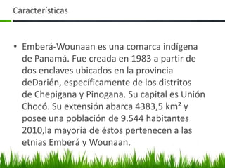Características


• Emberá-Wounaan es una comarca indígena
  de Panamá. Fue creada en 1983 a partir de
  dos enclaves ubicados en la provincia
  deDarién, específicamente de los distritos
  de Chepigana y Pinogana. Su capital es Unión
  Chocó. Su extensión abarca 4383,5 km² y
  posee una población de 9.544 habitantes
  2010,la mayoría de éstos pertenecen a las
  etnias Emberá y Wounaan.
 