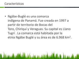 Características


• Ngäbe-Buglé es una comarca
  indígena de Panamá. Fue creada en 1997 a
  partir de territorio de Bocas del
  Toro, Chiriquí y Veraguas. Su capital es Llano
  Tugrí . La comarca está habitada por la
  etnia Ngäbe Buglé y su área es de 6.968 km2.
 