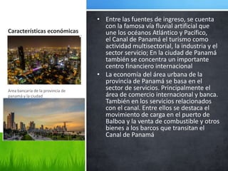 • Entre las fuentes de ingreso, se cuenta
                                     con la famosa vía fluvial artificial que
Características económicas           une los océanos Atlántico y Pacífico,
                                     el Canal de Panamá el turismo como
                                     actividad multisectorial, la industria y el
                                     sector servicio; En la ciudad de Panamá
                                     también se concentra un importante
                                     centro financiero internacional
                                   • La economía del área urbana de la
                                     provincia de Panamá se basa en el
Area bancaria de la provincia de
                                     sector de servicios. Principalmente el
panamá y la ciudad                   área de comercio internacional y banca.
                                     También en los servicios relacionados
                                     con el canal. Entre ellos se destaca el
                                     movimiento de carga en el puerto de
                                     Balboa y la venta de combustible y otros
                                     bienes a los barcos que transitan el
                                     Canal de Panamá
 