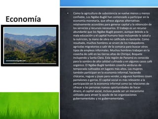 •   Como la agricultura de subsistencia se vuelve menos y menos

Economía       confiable, Los Ngäbe-Buglé han comenzado a participar en la
               economía monetaria, que ofrece algunas alternativas
               relativamente accesibles para generar capital y la obtención de
               los servicios y recursos necesarios. El trabajo es un recurso
               abundante que los Ngäbe-Buglé poseen, aunque debido a la
               mala educación y el capital humano bajo incluyendo la salud y
               la nutrición, la mano de obra no calificada es bastante. Como
               resultado, muchos hombres se sirven de los trabajadores
               agrícolas migratorios o salir de la comarca para buscar otros
               tipos de empleos informales. Muchos hombres trabajan en la
               cosecha de café en las tierras altas de Chiriquí, Boquete
               incluyendo y Santa Clara. Esta región de Panamá es conocida
               para la sombra de alta calidad cultivada y en algunos casos café
               orgánico. El Ngäbe-Buglé también cosecha verduras de
               temporada cultivados en lugares más altos. Las mujeres
               también participan en la economía informal, haciendo
               chácaras, naguas y joyas para vender, y algunos hombres cosen
               pantalones o gorras. El capital social es más relevante a la
               participación en la economía informal como las relaciones de
               ofrecer a las personas nuevas oportunidades de hacer
               dinero, el capital social, incluso puede ser un mecanismo
               utilizado para atraer la ayuda de las organizaciones
               gubernamentales y no gubernamentales.
 