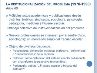LA INSTITUCIONALIZACIÓN DEL PROBLEMA (1970-1990)
Años 80
 Múltiples actos académicos y publicaciones desde
distintos ámbitos: sindicatos, sociología, psicología,
pedagogía, medicina e higiene escolar.
trabajo colectivo de institucionalización del problema.
 Nuevos profesionales se interesan por él (entre otros,
sociólogos): un mercado/campo del fracaso escolar.
 Objeto de diversos discursos:
 Psicológicos: dimensión individual o afectiva, “deficiencias”
o “inadaptaciones” de la persona.
 Políticos: como disfunción del sistema escolar subsanable
con una reforma (perspectiva tecnocrática).
 Pedagogía: debate “¿Fracaso escolar o fracaso del
sistema?”.
 