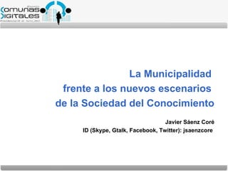 La Municipalidad
 frente a los nuevos escenarios
de la Sociedad del Conocimiento
                                   Javier Sáenz Coré
     ID (Skype, Gtalk, Facebook, Twitter): jsaenzcore
 