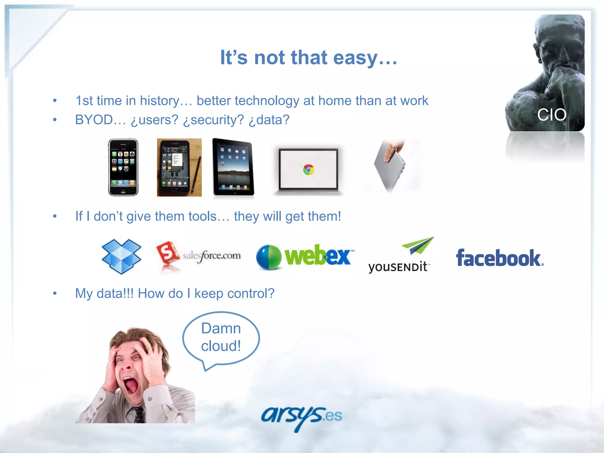 It’s not that easy…

•    1st time in history… better technology at home than at work
•    BYOD… ¿users? ¿security? ¿data?                               CIO




•    If I don’t give them tools… they will get them!




•    My data!!! How do I keep control?

                           Damn
                           cloud!
 
