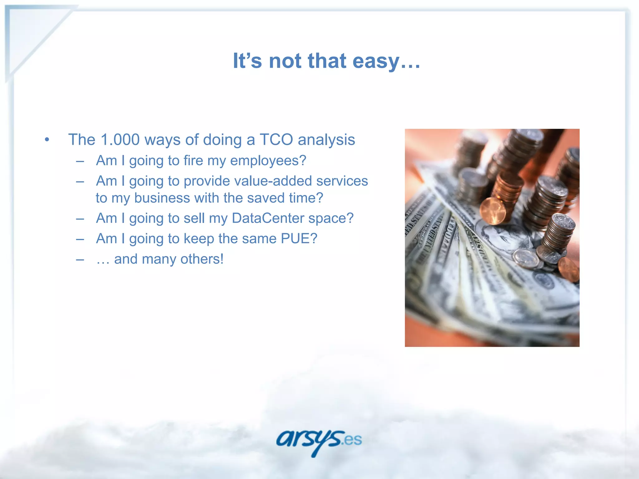 It’s not that easy…


•    The 1.000 ways of doing a TCO analysis
      –  Am I going to fire my employees?
      –  Am I going to provide value-added services
         to my business with the saved time?
      –  Am I going to sell my DataCenter space?
      –  Am I going to keep the same PUE?
      –  … and many others!

                                                      CIO
 