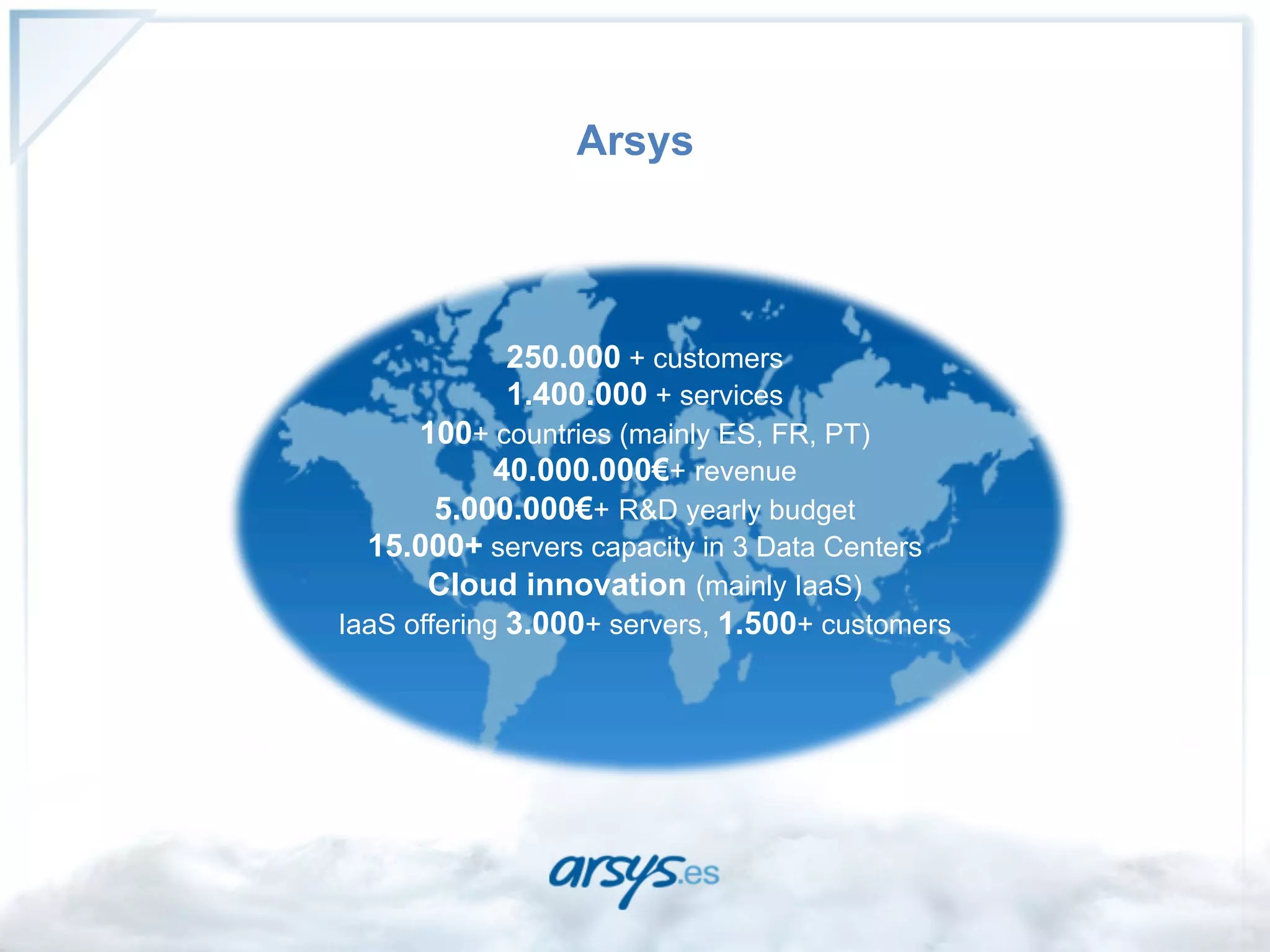 Arsys




            250.000 + customers
            1.400.000 + services
      100+ countries (mainly ES, FR, PT)
             40.000.000€+ revenue
        5.000.000€+ R&D yearly budget
  15.000+ servers capacity in 3 Data Centers
       Cloud innovation (mainly IaaS)
IaaS offering 3.000+ servers, 1.500+ customers
 
