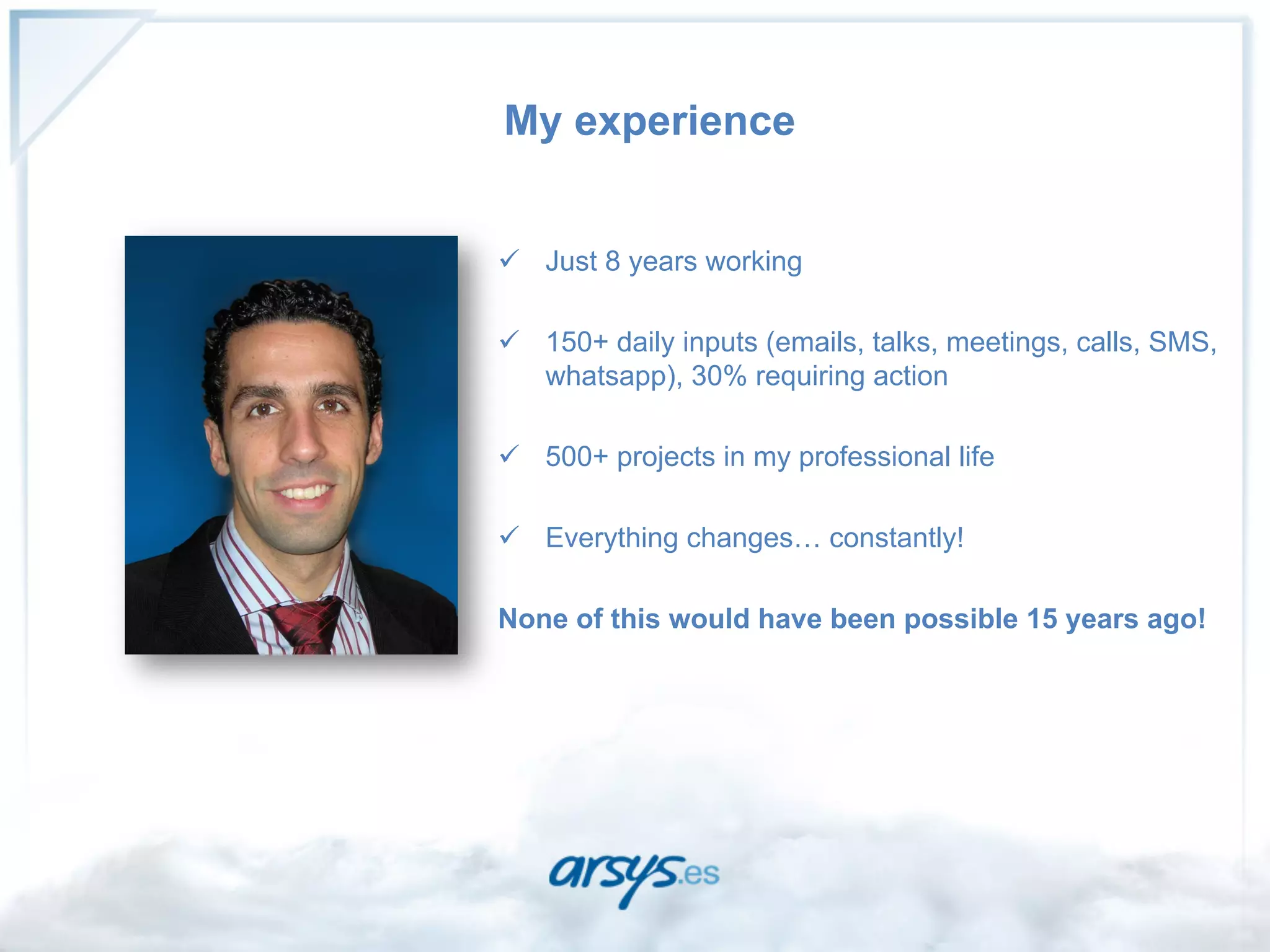 My experience


ü  Just 8 years working

ü  150+ daily inputs (emails, talks, meetings, calls, SMS,
    whatsapp), 30% requiring action

ü  500+ projects in my professional life

ü  Everything changes… constantly!

None of this would have been possible 15 years ago!
 