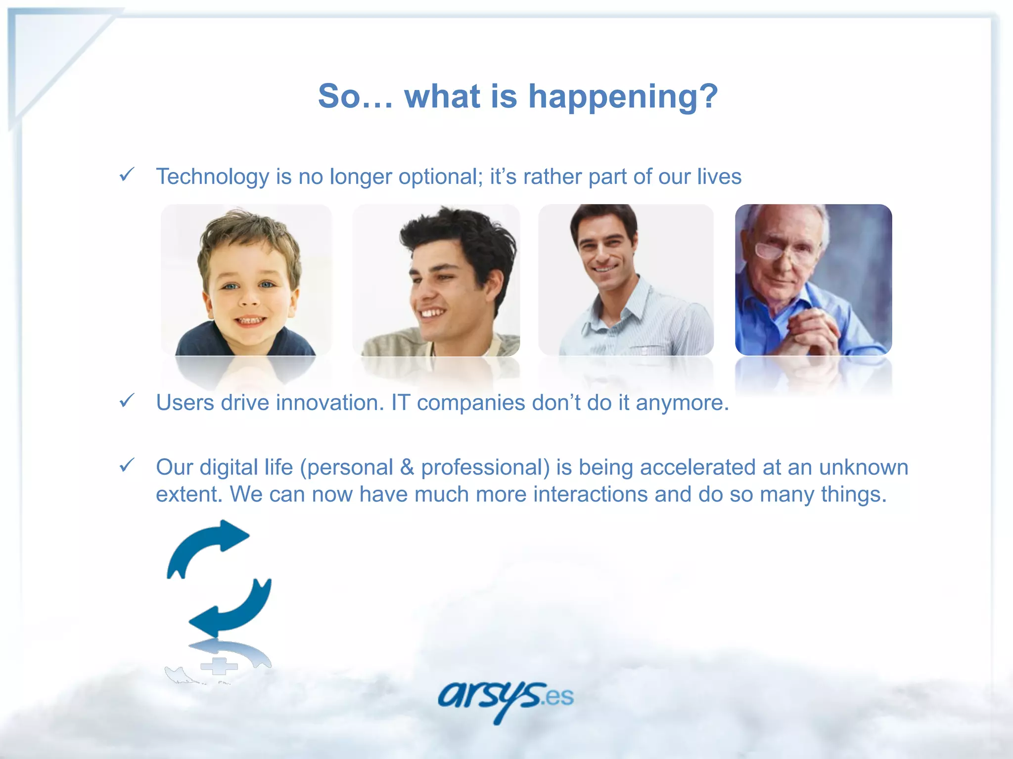 So… what is happening?

ü  Technology is no longer optional; it’s rather part of our lives




ü  Users drive innovation. IT companies don’t do it anymore.

ü  Our digital life (personal & professional) is being accelerated at an unknown
    extent. We can now have much more interactions and do so many things.
 