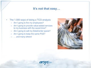 It’s not that easy…


•    The 1.000 ways of doing a TCO analysis
      –  Am I going to fire my employees?
      –  Am I going to provide value-added services
         to my business with the saved time?
      –  Am I going to sell my DataCenter space?
      –  Am I going to keep the same PUE?
      –  … and many others!

                                                      CIO
 