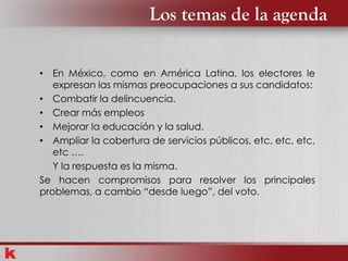 Los temas de la agenda
• En México, como en América Latina, los electores le
expresan las mismas preocupaciones a sus candidatos:
• Combatir la delincuencia.
• Crear más empleos
• Mejorar la educación y la salud.
• Ampliar la cobertura de servicios públicos, etc, etc, etc,
etc ….
Y la respuesta es la misma.
Se hacen compromisos para resolver los principales
problemas, a cambio “desde luego”, del voto.
 