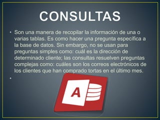 • Son una manera de recopilar la información de una o 
varias tablas. Es como hacer una pregunta específica a 
la base de datos. Sin embargo, no se usan para 
preguntas simples como: cuál es la dirección de 
determinado cliente; las consultas resuelven preguntas 
complejas como: cuáles son los correos electrónicos de 
los clientes que han comprado tortas en el último mes. 
• 
 