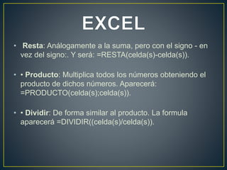 • Resta: Análogamente a la suma, pero con el signo - en 
vez del signo:. Y será: =RESTA(celda(s)-celda(s)). 
• • Producto: Multiplica todos los números obteniendo el 
producto de dichos números. Aparecerá: 
=PRODUCTO(celda(s);celda(s)). 
• • Dividir: De forma similar al producto. La formula 
aparecerá =DIVIDIR((celda(s)/celda(s)). 
 
