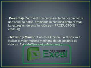 • Porcentaje, %: Excel nos calcula el tanto por ciento de 
una serie de datos, dividiendo la cantidad entre el total. 
La expresión de esta función es = PRODUCTO(%; 
celda(s)). 
• • Máximo y Mínimo: Con esta función Excel nos va a 
indicar el valor máximo y mínimo de un conjunto de 
valores. Así:=MAX(rango) y=MIN(rango). 
 
