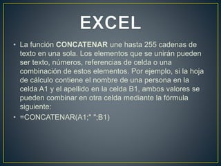 • La función CONCATENAR une hasta 255 cadenas de 
texto en una sola. Los elementos que se unirán pueden 
ser texto, números, referencias de celda o una 
combinación de estos elementos. Por ejemplo, si la hoja 
de cálculo contiene el nombre de una persona en la 
celda A1 y el apellido en la celda B1, ambos valores se 
pueden combinar en otra celda mediante la fórmula 
siguiente: 
• =CONCATENAR(A1;" ";B1) 
 