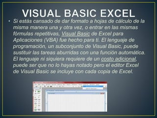 • Si estás cansado de dar formato a hojas de cálculo de la 
misma manera una y otra vez, o entrar en las mismas 
fórmulas repetitivas, Visual Basic de Excel para 
Aplicaciones (VBA) fue hecho para ti. El lenguaje de 
programación, un subconjunto de Visual Basic, puede 
sustituir las tareas aburridas con una función automática. 
El lenguaje ni siquiera requiere de un costo adicional, 
puede ser que no lo hayas notado pero el editor Excel 
de Visual Basic se incluye con cada copia de Excel. 
 
