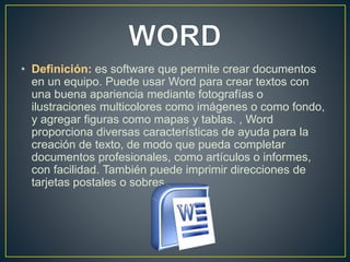 • Definición: es software que permite crear documentos 
en un equipo. Puede usar Word para crear textos con 
una buena apariencia mediante fotografías o 
ilustraciones multicolores como imágenes o como fondo, 
y agregar figuras como mapas y tablas. , Word 
proporciona diversas características de ayuda para la 
creación de texto, de modo que pueda completar 
documentos profesionales, como artículos o informes, 
con facilidad. También puede imprimir direcciones de 
tarjetas postales o sobres. 
 