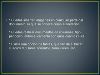 • * Puedes insertar imágenes en cualquier parte del 
documento, lo que se conoce como autoedición. 
* Puedes realizar documentos en columnas, tipo 
periódico, automáticamente con unos cuantos clics. 
* Existe una opción de tablas, que facilita el hacer 
cuadros tabulares, formatos, formularios, etc. 
 