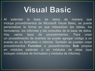 • Al extender la base de datos de manera que 
incluya procedimientos de Microsoft Visual Basic, se puede 
personalizar la forma en que interactúan las tablas, los 
formularios, los informes y las consultas de la base de datos. 
Hay varios tipos de procedimientos. Para crear 
un procedimiento de eventos se puede agregar código a un 
evento en un formulario o informe. También se pueden crear 
procedimientos Function o procedimientos Sub propios 
en módulos estándar o en módulos de clase (que 
incluyen módulos de formulario y módulos de informe). 
 
