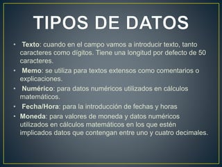 • Texto: cuando en el campo vamos a introducir texto, tanto 
caracteres como dígitos. Tiene una longitud por defecto de 50 
caracteres. 
• Memo: se utiliza para textos extensos como comentarios o 
explicaciones. 
• Numérico: para datos numéricos utilizados en cálculos 
matemáticos. 
• Fecha/Hora: para la introducción de fechas y horas 
• Moneda: para valores de moneda y datos numéricos 
utilizados en cálculos matemáticos en los que estén 
implicados datos que contengan entre uno y cuatro decimales. 
 