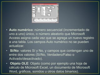 • Auto numérico: número secuencial (incrementado de 
uno a uno) único, o número aleatorio que Microsoft 
Access asigna cada vez que se agrega un nuevo registro 
a una tabla. Los campos Auto numérico no se pueden 
actualizar. 
• Sí/No: valores Sí y No, y campos que contengan uno de 
entre dos valores (Sí/No, Verdadero/Falso o 
Activado/desactivado). 
• Objeto OLE: Objeto (como por ejemplo una hoja de 
cálculo de Microsoft Excel, un documento de Microsoft 
Word, gráficos, sonidos u otros datos binarios). 
 
